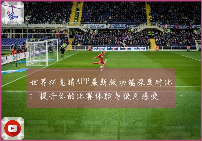 世界杯竞猜APP最新版功能深度对比：提升你的比赛体验与使用感受