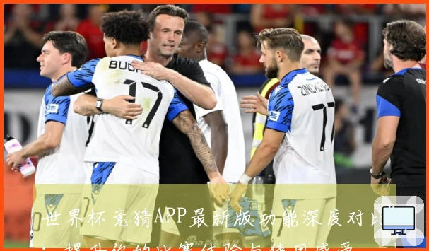 世界杯竞猜APP最新版功能深度对比：提升你的比赛体验与使用感受